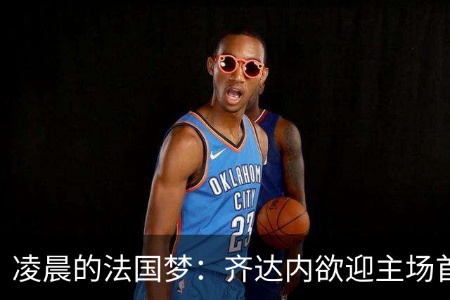 凌晨的法国梦：齐达内欲迎主场首胜，四亿军团冲锋！