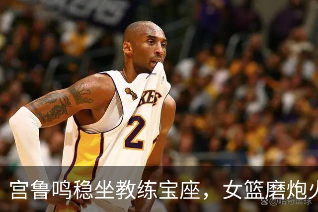 宫鲁鸣稳坐教练宝座，女篮磨炮火中的成长游戏