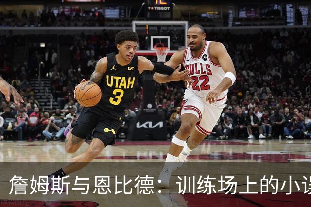 詹姆斯与恩比德：训练场上的小误会与大新闻